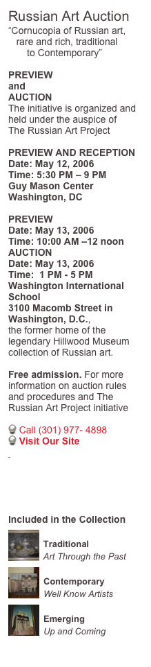 Russian Art Auction
“Cornucopia of Russian art, 
   rare and rich, traditional 
       to Contemporary”

PREVIEW 
and
AUCTION
The initiative is organized and 
held under the auspice of  
The Russian Art Project

PREVIEW AND RECEPTION
Date: May 12, 2006
Time: 5:30 PM – 9 PM
Guy Mason Center
Washington, DC

PREVIEW    
Date: May 13, 2006
Time: 10:00 AM –12 noon
AUCTION   
Date: May 13, 2006
Time:  1 PM - 5 PM
Washington International School
3100 Macomb Street in Washington, D.C.,
the former home of the legendary Hillwood Museum collection of Russian art. 

Free admission. For more information on auction rules and procedures and The Russian Art Project initiative
 
 Call (301) 977- 4898 
 Visit Our Site
 www.RussianAP.com





Included in the Collection
￼
Traditional
Art Through the Past￼
Contemporary
Well Know Artists
￼
Emerging
Up and Coming